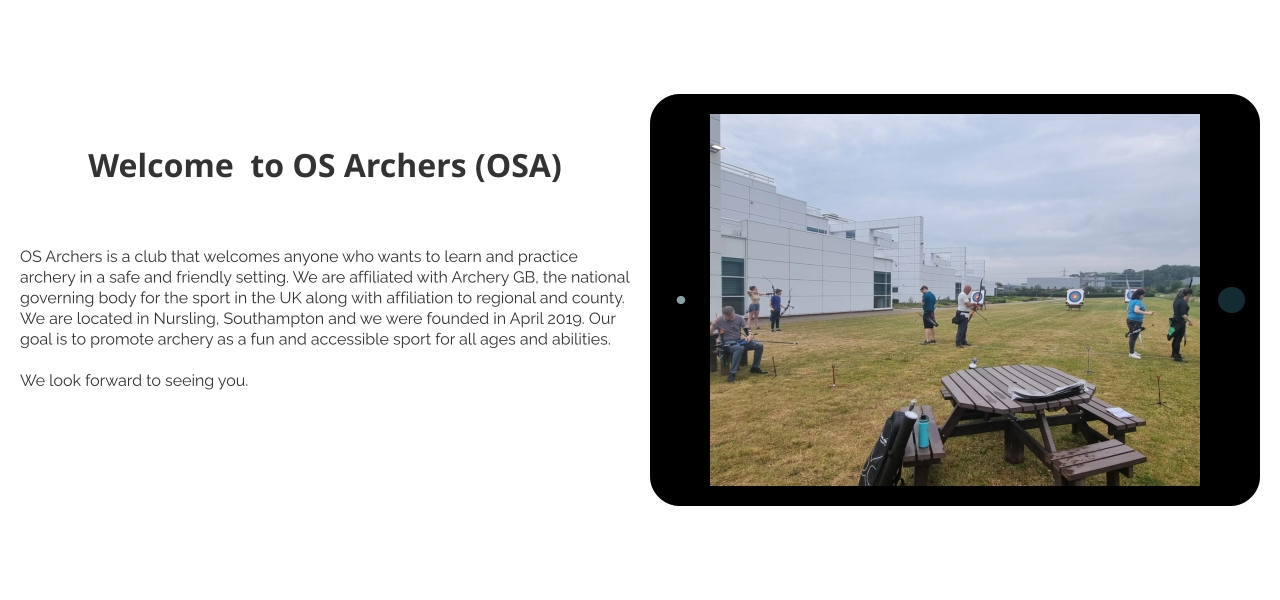 Welcome  to OS Archers (OSA)  OS Archers is a club that welcomes anyone who wants to learn and practice archery in a safe and friendly setting. We are affiliated with Archery GB, the national governing body for the sport in the UK along with affiliation to regional and county. We are located in Nursling, Southampton and we were founded in April 2019. Our goal is to promote archery as a fun and accessible sport for all ages and abilities.  We look forward to seeing you.